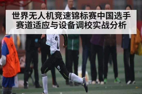 世界无人机竞速锦标赛中国选手赛道适应与设备调校实战分析